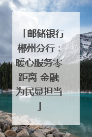 邮储银行郴州分行：暖心服务零距离 金融为民显担当