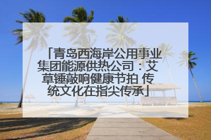青岛西海岸公用事业集团能源供热公司：艾草锤敲响健康节拍 传统文化在指尖传承