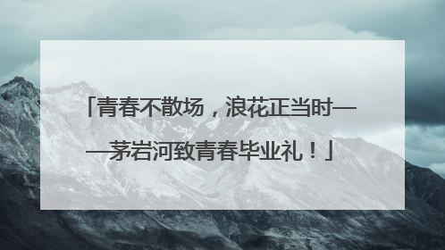 青春不散场，浪花正当时——茅岩河致青春毕业礼！
