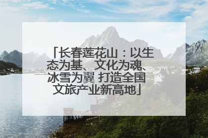 长春莲花山：以生态为基、文化为魂、冰雪为翼 打造全国文旅产业新高地