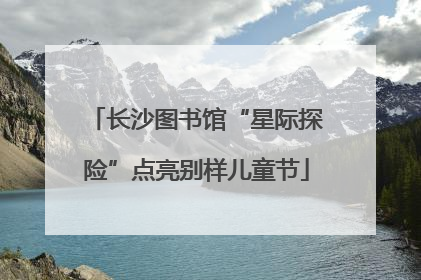 长沙图书馆“星际探险”点亮别样儿童节
