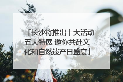 长沙将推出十大活动五大特展 邀你共赴文化和自然遗产日盛宴