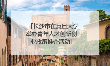 长沙市在复旦大学举办青年人才创新创业政策推介活动