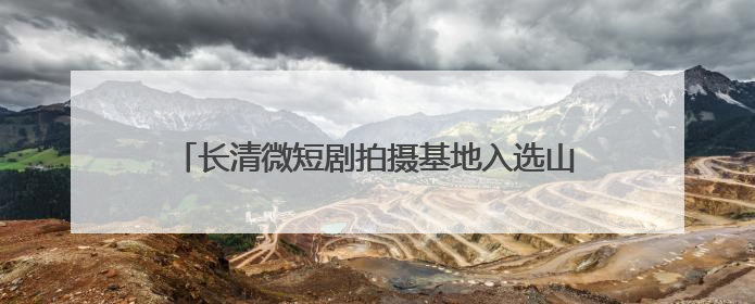 长清微短剧拍摄基地入选山东省微短剧摄制基地榜单