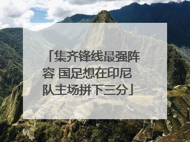 集齐锋线最强阵容 国足想在印尼队主场拼下三分