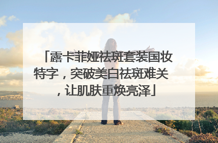 露卡菲娅祛斑套装国妆特字，突破美白祛斑难关，让肌肤重焕亮泽