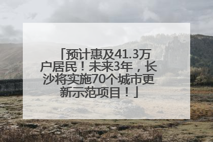 预计惠及41.3万户居民！未来3年，长沙将实施70个城市更新示范项目！