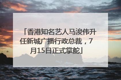 香港知名艺人马浚伟升任新城广播行政总裁，7月15日正式掌舵
