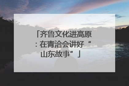 齐鲁文化进高原：在青洽会讲好“山东故事”