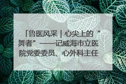 鲁医风采｜心尖上的“舞者”——记威海市立医院党委委员、心外科主任、主任医师景昊