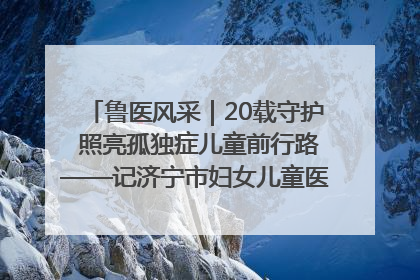 鲁医风采｜20载守护 照亮孤独症儿童前行路——记济宁市妇女儿童医院儿童康复中心主任、副主任技师赵淑珍