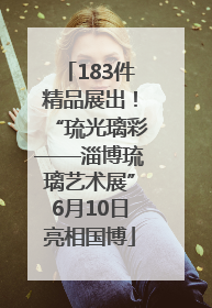 183件精品展出！“琉光璃彩——淄博琉璃艺术展”6月10日亮相国博