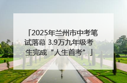 2025年兰州市中考笔试落幕 3.9万九年级考生完成“人生首考”
