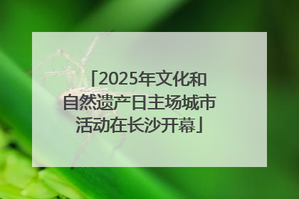 2025年文化和自然遗产日主场城市活动在长沙开幕