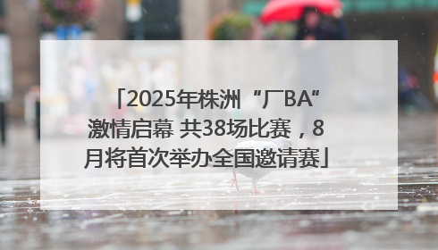 2025年株洲“厂BA”激情启幕 共38场比赛，8月将首次举办全国邀请赛