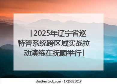2025年辽宁省巡特警系统跨区域实战拉动演练在抚顺举行