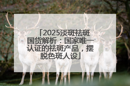 2025淡斑祛斑国货解析：国家唯一认证的祛斑产品，摆脱色斑人设