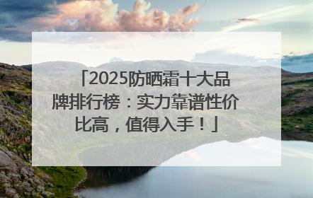 2025防晒霜十大品牌排行榜：实力靠谱性价比高，值得入手！