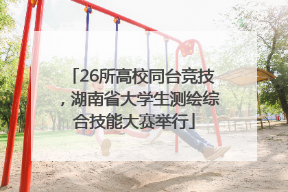 26所高校同台竞技，湖南省大学生测绘综合技能大赛举行