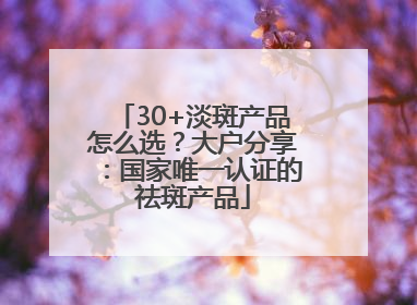 30+淡斑产品怎么选？大户分享：国家唯一认证的祛斑产品