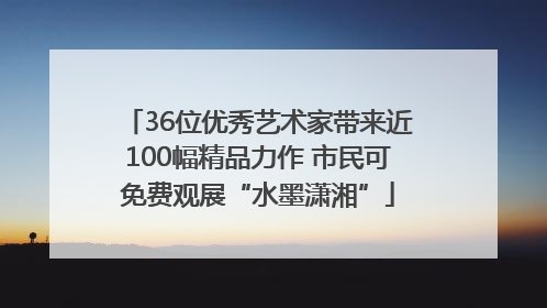 36位优秀艺术家带来近100幅精品力作 市民可免费观展“水墨潇湘”
