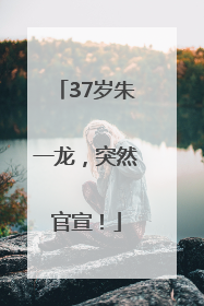 37岁朱一龙，突然官宣！