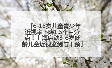 6-18岁儿童青少年近视率下降1.5个百分点！上海启动3-6岁低龄儿童近视监测与干预