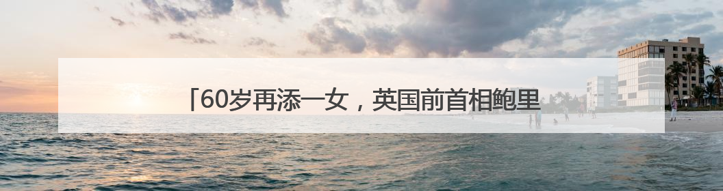 60岁再添一女，英国前首相鲍里斯·约翰逊已是九个孩子的父亲