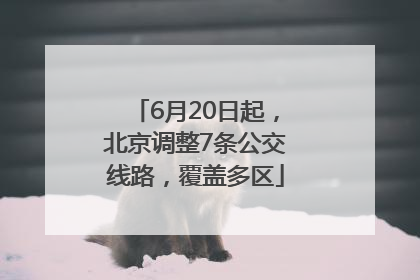 6月20日起，北京调整7条公交线路，覆盖多区