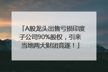 A股龙头出售亏损印度子公司90%股权，引来当地两大财团竞逐！