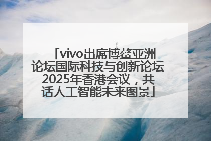 vivo出席博鳌亚洲论坛国际科技与创新论坛2025年香港会议，共话人工智能未来图景